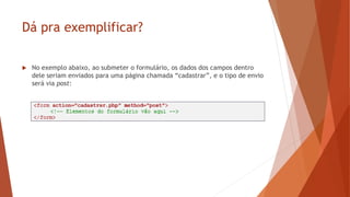 Dá pra exemplificar?
 No exemplo abaixo, ao submeter o formulário, os dados dos campos dentro
dele seriam enviados para uma página chamada “cadastrar”, e o tipo de envio
será via post:
 
