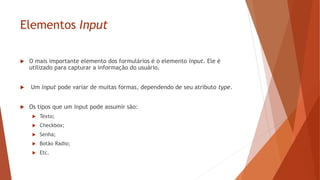 Elementos Input
 O mais importante elemento dos formulários é o elemento input. Ele é
utilizado para capturar a informação do usuário.
 Um input pode variar de muitas formas, dependendo de seu atributo type.
 Os tipos que um input pode assumir são:
 Texto;
 Checkbox;
 Senha;
 Botão Radio;
 Etc.
 