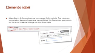 Elemento label
 A tag <label> define um texto para um campo do formulário. Esse elemento
tem uma função muito importante na usabilidade dos formulários, porque cria
um link entre o texto e o campo escritos dentro dele.
 