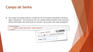 Campo de Senha
 Um campo de senha pode ser criado em um formulário utilizando o atributo
type=”password”. Os caracteres em um campo senha recebem uma máscara,
sendo mostrados com asteriscos ou círculos, de acordo com cada navegador.
 