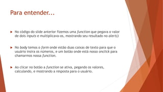 Para entender...
 No código do slide anterior fizemos uma function que pegava o valor
de dois inputs e multiplicava-os, mostrando seu resultado no alert()
 No body temos o form onde estão duas caixas de texto para que o
usuário insira os números, e um botão onde está nosso onclick para
chamarmos nossa function.
 Ao clicar no botão a function se ativa, pegando os valores,
calculando, e mostrando a resposta para o usuário.
 