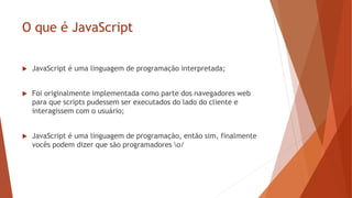 O que é JavaScript
 JavaScript é uma linguagem de programação interpretada;
 Foi originalmente implementada como parte dos navegadores web
para que scripts pudessem ser executados do lado do cliente e
interagissem com o usuário;
 JavaScript é uma linguagem de programação, então sim, finalmente
vocês podem dizer que são programadores o/
 