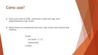Como usar?
 Assim como tudo no HTML, JavaScript é usado com tags, mais
especificamente a tag <script>
 Abaixo temos um exemplo de como usar a tag <script> para calcular dois
números:
<script>
var result = 1 + 2;
alert(result);
</script>
 