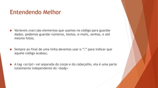 Entendendo Melhor
 Variáveis (var) são elementos que usamos no código para guardar
dados, podemos guardar números, textos, e-mails, senhas, e até
mesmo fotos;
 Sempre ao final de uma linha devemos usar o “;” para indicar que
aquele código acabou;
 A tag <script> vai separada do corpo e do cabeçalho, ela é uma parte
totalmente independente do <body>
 