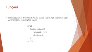 Funções
 Para executarmos determinada função usando o JavaScript precisamos fazer
functions como no exemplo a seguir:
<script>
function calcular(){
var result = 1 + 2;
alert(result);
}
</script>
 