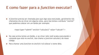 E como fazer para a function executar?
 A function precisa ser chamada para que algo seja executado, geralmente nós
chamamos ela ao clicar em alguma coisa, para isso temos o atributo “onclick”
que podemos colocar em um botão por exemplo:
<input type=“submit” onclick=“calcular()” value=“calcule”/>
 No caso acima temos um botão, e ao clicar nele você acaba executando o
comando que está no onclick, isso chama a function calcular() do nosso
código.
 Para chamar uma function no onclick é só colocar o nome dela.
 