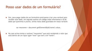 Posso usar dados de um formulário?
 Sim, para pegar dados de um formulário precisamos criar uma variável para
receber esse dado, em seguida usamos um código onde informamos o id do
dado que queremos e pronto, temos nosso dado guardado em nossa variável:
var meunome = document.getElementById('nome').value;
 No caso acima temos a variável “meunome” que está recebendo o valor que
está dentro de um input type=“text” que tem a id=“nome”.
 