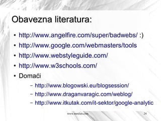 Obavezna literatura:
●   http://www.angelfire.com/super/badwebs/ :)
●   http://www.google.com/webmasters/tools
●   http://www.webstyleguide.com/
●   http://www.w3schools.com/
●   Domaći
       –   http://www.blogowski.eu/blogsession/
       –   http://www.draganvaragic.com/weblog/
       –   http://www.itkutak.com/it-sektor/google-analytics-n
                        www.mmilan.com                24
 