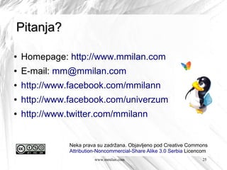 Pitanja?

●   Homepage: http://www.mmilan.com
●   E-mail: mm@mmilan.com
●   http://www.facebook.com/mmilann
●   http://www.facebook.com/univerzum
●   http://www.twitter.com/mmilann


               Neka prava su zadržana. Objavljeno pod Creative Commons
               Attribution-Noncommercial-Share Alike 3.0 Serbia Licencom
                         www.mmilan.com                              25
 