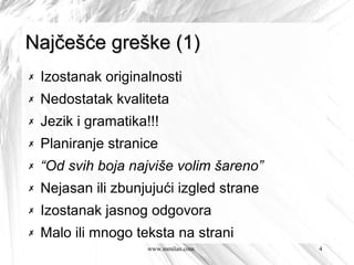 Najčešće greške (1)
✗   Izostanak originalnosti
✗   Nedostatak kvaliteta
✗   Jezik i gramatika!!!
✗   Planiranje stranice
✗   “Od svih boja najviše volim šareno”
✗   Nejasan ili zbunjujući izgled strane
✗   Izostanak jasnog odgovora
✗   Malo ili mnogo teksta na strani
                      www.mmilan.com       4
 