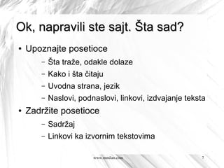 Ok, napravili ste sajt. Šta sad?
●   Upoznajte posetioce
       –   Šta traže, odakle dolaze
       –   Kako i šta čitaju
       –   Uvodna strana, jezik
       –   Naslovi, podnaslovi, linkovi, izdvajanje teksta
●   Zadržite posetioce
       –   Sadržaj
       –   Linkovi ka izvornim tekstovima

                        www.mmilan.com                  7
 