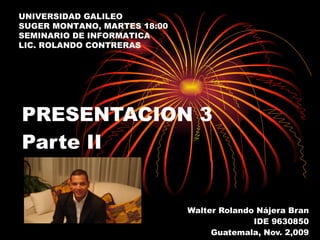 PRESENTACION 3 Parte II Walter Rolando Nájera Bran IDE 9630850 Guatemala, Nov. 2,009 UNIVERSIDAD GALILEO SUGER MONTANO, MARTES 18:00 SEMINARIO DE INFORMATICA LIC. ROLANDO CONTRERAS 