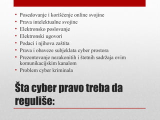 • Posedovanje i korišćenje online svojine
• Prava intelektualne svojine
• Elektronsko poslovanje
• Elektronski ugovori
• Podaci i njihova zaštita
• Prava i obaveze subjeklata cyber prostora
• Prezentovanje nezakonitih i štetnih sadržaja ovim
  komunikacijskim kanalom
• Problem cyber kriminala


Šta cyber pravo treba da
reguliše:
 