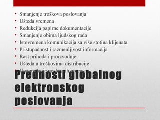 •   Smanjenje troškova poslovanja
•   Ušteda vremena
•   Redukcija papirne dokumentacije
•   Smanjenje obima ljudskog rada
•   Istovremena komunikacija sa više stotina klijenata
•   Pristupačnost i razmenljivost informacija
•   Rast prihoda i proizvodnje
•   Ušteda u troškovima distribucije
•   Unapređenje poslovnih procesa
Prednosti globalnog
elektronskog
poslovanja
 