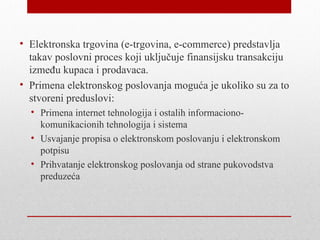 • Elektronska trgovina (e-trgovina, e-commerce) predstavlja
  takav poslovni proces koji uključuje finansijsku transakciju
  između kupaca i prodavaca.
• Primena elektronskog poslovanja moguća je ukoliko su za to
  stvoreni preduslovi:
  • Primena internet tehnologija i ostalih informaciono-
    komunikacionih tehnologija i sistema
  • Usvajanje propisa o elektronskom poslovanju i elektronskom
    potpisu
  • Prihvatanje elektronskog poslovanja od strane pukovodstva
    preduzeća
 