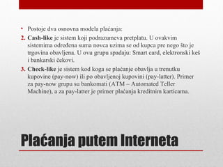 • Postoje dva osnovna modela plaćanja:
2. Cash-like je sistem koji podrazumeva pretplatu. U ovakvim
   sistemima određena suma novca uzima se od kupca pre nego što je
   trgovina obavljena. U ovu grupu spadaju: Smart card, elektronski keš
   i bankarski čekovi.
3. Check-like je sistem kod koga se plaćanje obavlja u trenutku
   kupovine (pay-now) ili po obavljenoj kupovini (pay-latter). Primer
   za pay-now grupu su bankomati (ATM – Automated Teller
   Machine), a za pay-latter je primer plaćanja kreditnim karticama.




Plaćanja putem Interneta
 