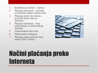 1.   Kombinacija telefon – kartica
2.   Plaćanje pouzećem – korisnik
     na Internetu nalazi traženu robu
3.   Plaćanje preko žiro računa -
     korisnik nalazi robu na
     Internetu
4.   Plaćanje karticama – faza
     informisanja sa elektronskog
     kataloga
5.   Elektronskim čekovima
6.   Elektronskim nalogom
7.   Plaćanje putem potvrde treće
     strane /First Virtual/.




Načini plaćanja preko
Interneta
 