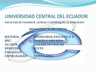 UNIVERSIDAD CENTRAL DEL ECUADOR
FACULTAD DE FILOSOFIA LETRAS Y CIENCIAS DE LA EDUCACION

                MODALIDAD A DISTANCIA

MATERIA:           TEGNOLOGIA EDUCATIVA II
MsC:               MARCELO CHICAIZA
ALUMNA:            ELIZABETH PAUCAR
SEMESTRE:          SEXTO
PARALELO:          A
ESPECIALIDAD:      PARVULARIA
 