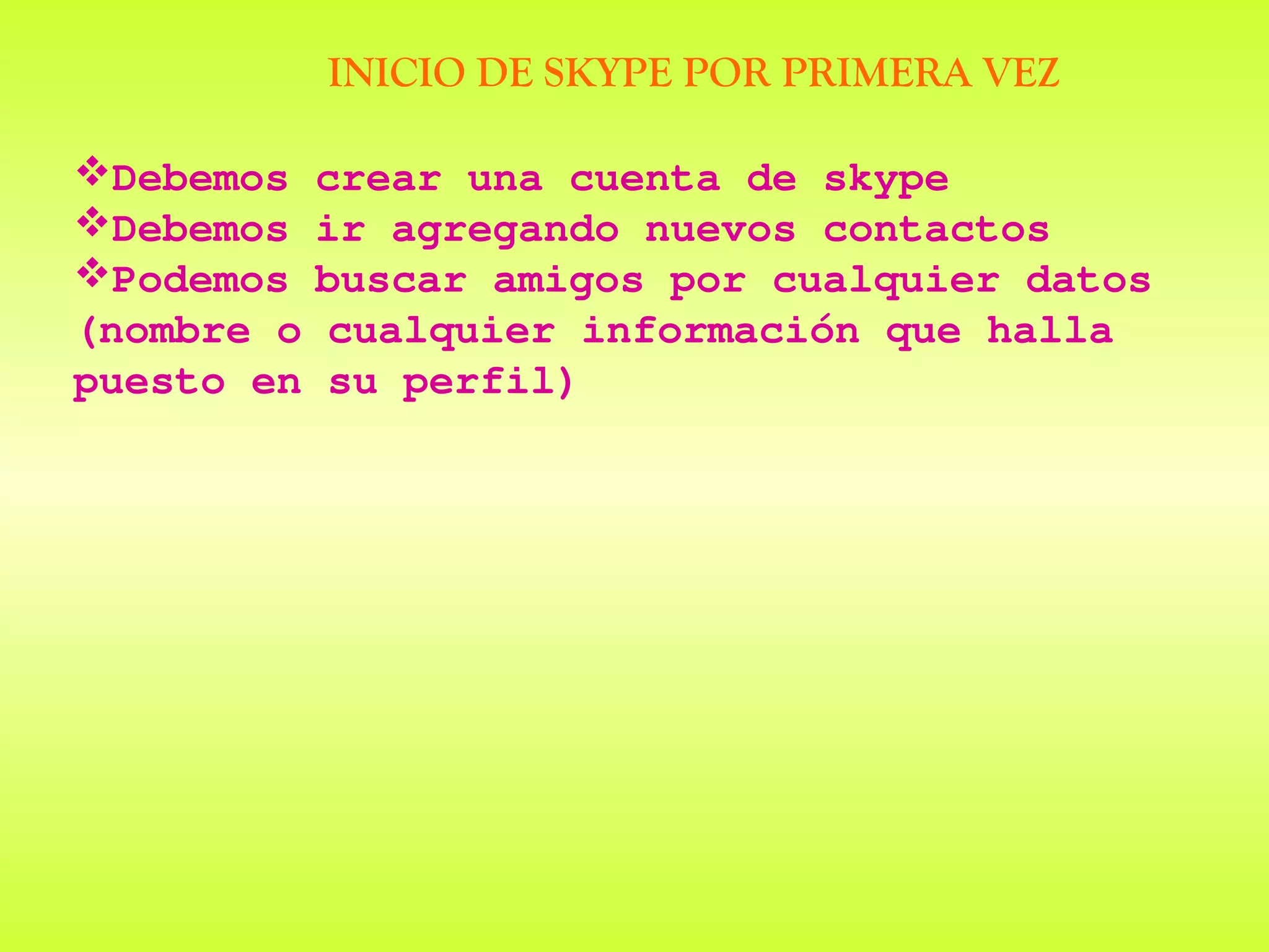 INICIO DE SKYPE POR PRIMERA VEZ

Debemos    crear una cuenta de skype
Debemos    ir agregando nuevos contactos
Podemos    buscar amigos por cualquier datos
(nombre o   cualquier información que halla
puesto en   su perfil)
 