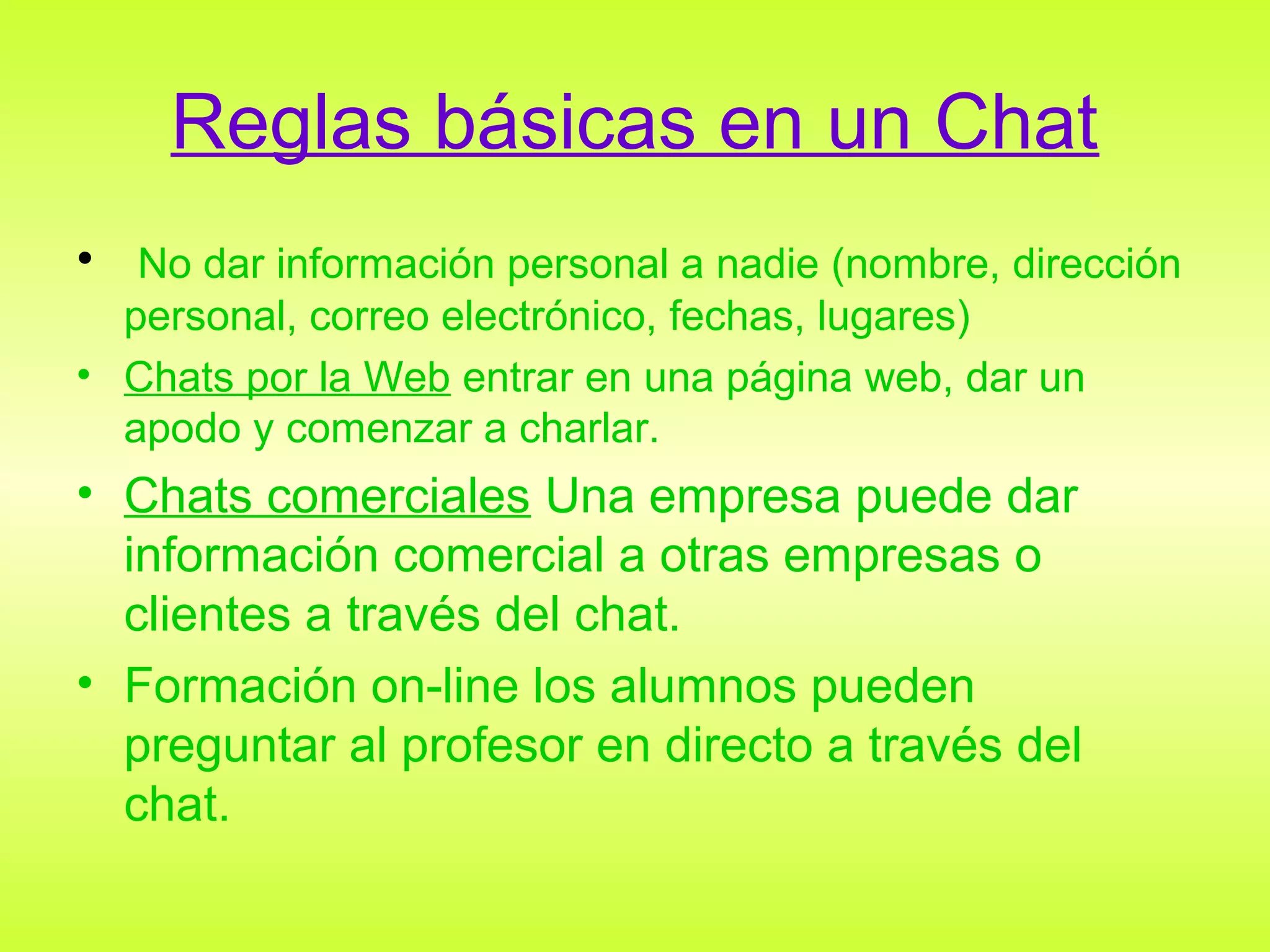 Reglas básicas en un Chat
• No dar información personal a nadie (nombre, dirección
  personal, correo electrónico, fechas, lugares)
• Chats por la Web entrar en una página web, dar un
  apodo y comenzar a charlar.
• Chats comerciales Una empresa puede dar
  información comercial a otras empresas o
  clientes a través del chat.
• Formación on-line los alumnos pueden
  preguntar al profesor en directo a través del
  chat.
 