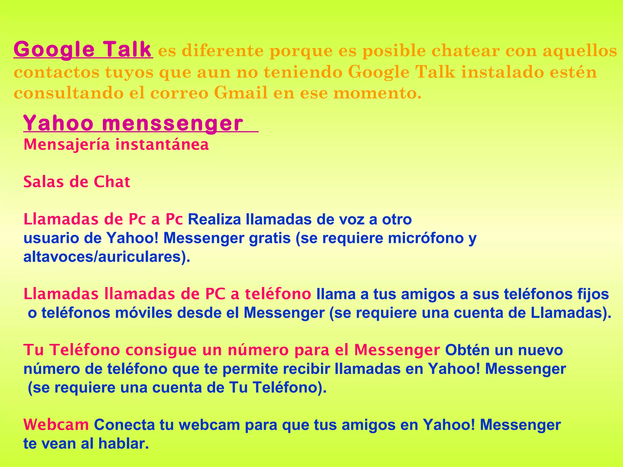 Google Talk es diferente porque es posible chatear con aquellos
contactos tuyos que aun no teniendo Google Talk instalado estén
consultando el correo Gmail en ese momento.
 Yahoo menssenger
 Mensajería instantánea

 Salas de Chat

 Llamadas de Pc a Pc Realiza llamadas de voz a otro
 usuario de Yahoo! Messenger gratis (se requiere micrófono y
 altavoces/auriculares).

 Llamadas llamadas de PC a teléfono llama a tus amigos a sus teléfonos fijos
 o teléfonos móviles desde el Messenger (se requiere una cuenta de Llamadas).

 Tu Teléfono consigue un número para el Messenger Obtén un nuevo
 número de teléfono que te permite recibir llamadas en Yahoo! Messenger
 (se requiere una cuenta de Tu Teléfono).

 Webcam Conecta tu webcam para que tus amigos en Yahoo! Messenger
 te vean al hablar.
 
