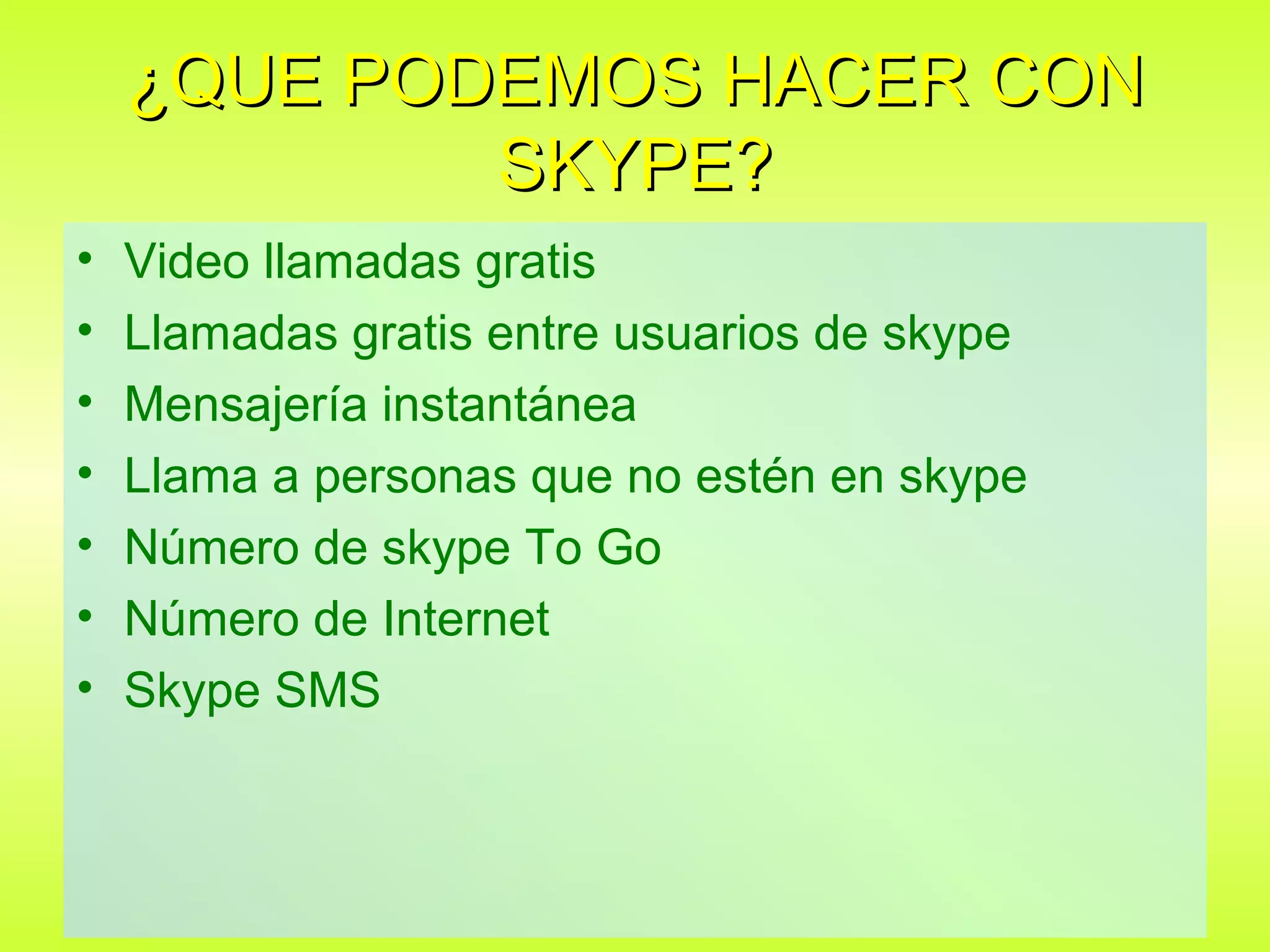 ¿QUE PODEMOS HACER CON
            SKYPE?
•   Video llamadas gratis
•   Llamadas gratis entre usuarios de skype
•   Mensajería instantánea
•   Llama a personas que no estén en skype
•   Número de skype To Go
•   Número de Internet
•   Skype SMS
 