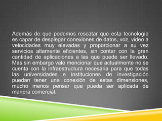 Además de que podemos rescatar que esta tecnología
es capar de desplegar conexiones de datos, voz, video a
velocidades muy elevadas y proporcionar a su vez
servicios altamente eficientes, sin contar con la gran
cantidad de aplicaciones a las que puede ser llevado.
Mas sin embargo vale mencionar que actualmente no se
cuenta con la infraestructura necesaria para que todas
las universidades e instituciones de investigación
puedan tener una conexión de estas dimensiones,
mucho menos pensar que pueda ser aplicada de
manera comercial.
 