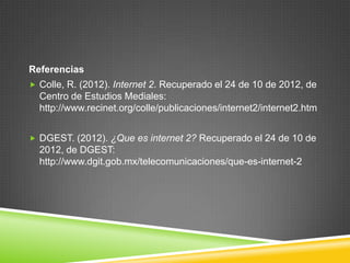 Referencias
 Colle, R. (2012). Internet 2. Recuperado el 24 de 10 de 2012, de
  Centro de Estudios Mediales:
  http://www.recinet.org/colle/publicaciones/internet2/internet2.htm


 DGEST. (2012). ¿Que es internet 2? Recuperado el 24 de 10 de
  2012, de DGEST:
  http://www.dgit.gob.mx/telecomunicaciones/que-es-internet-2
 