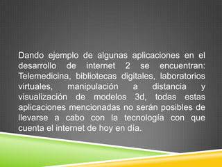 Dando ejemplo de algunas aplicaciones en el
desarrollo de internet 2 se encuentran:
Telemedicina, bibliotecas digitales, laboratorios
virtuales,    manipulación    a    distancia    y
visualización de modelos 3d, todas estas
aplicaciones mencionadas no serán posibles de
llevarse a cabo con la tecnología con que
cuenta el internet de hoy en día.
 