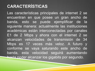 CARACTERÍSTICAS
Las características principales de internet 2 se
encuentran en que posee un gran ancho de
banda, esto se puede ejemplificar de la
siguiente manera: actualmente las instituciones
académicas están interconectadas por canales
E1 de 2 Mbps y ahora con el internet 2 se
alcanzan velocidades de transmisión de 34
Mbps es 17 veces más veloz. A futuro y
conforme se vaya saturando este ancho de
banda, esta velocidad seguirá aumentando
hasta poder alcanzar los gigabits por segundo.
 