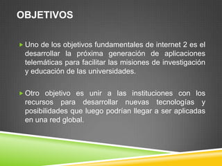OBJETIVOS

 Uno de los objetivos fundamentales de internet 2 es el
 desarrollar la próxima generación de aplicaciones
 telemáticas para facilitar las misiones de investigación
 y educación de las universidades.

 Otro objetivo es unir a las instituciones con los
 recursos para desarrollar nuevas tecnologías y
 posibilidades que luego podrían llegar a ser aplicadas
 en una red global.
 
