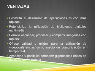 VENTAJAS

 Posibilita el desarrollo de aplicaciones mucho más
  rápidas
 Potencializa la utilización de bibliotecas digitales
  multimedia
 Permite escanear, procesar y compartir imágenes con
  rapidez
 Ofrece calidad y nitidez para la utilización de
  videoconferencias como medio de comunicación en
  tiempo real
 Almacena y posibilita compartir gigantescas bases de
  datos de forma remota
 