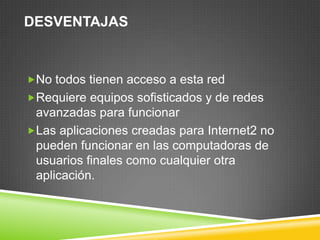 DESVENTAJAS



No todos tienen acceso a esta red
Requiere equipos sofisticados y de redes
 avanzadas para funcionar
Las aplicaciones creadas para Internet2 no
 pueden funcionar en las computadoras de
 usuarios finales como cualquier otra
 aplicación.
 