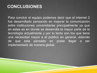 CONCLUSIONES

Para concluir el equipo podemos decir que el internet 2
fue desarrollado pensando en mejorar la comunicación
entre instituciones universitarias principalmente ya que
en estas es en donde se desarrolla la mayor parte de la
tecnología actualmente y por lo tanto son los que tiene
una necesidad mayor a el publico en general, además
de que esta pensado en poder llegar a ser
implementado de manera global.
 