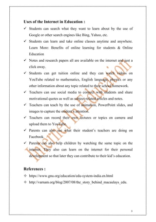 3
Uses of the Internet in Education :
 Students can search what they want to learn about by the use of
Google or other search engines like Bing, Yahoo, etc.
 Students can learn and take online classes anytime and anywhere.
Learn More: Benefits of online learning for students & Online
Education
 Notes and research papers all are available on the internet and just a
click away.
 Students can get tuition online and they can watch videos on
YouTube related to mathematics, English language, physics or any
other information about any topic related to their school homework.
 Teachers can use social media to connect with students and share
motivational quotes as well as subject-related articles and notes.
 Teachers can teach by the use of animation, PowerPoint slides, and
images to capture the student’s attention.
 Teachers can record their own lectures or topics on camera and
upload them to YouTube.
 Parents can also see what their student’s teachers are doing on
Facebook.
 Parents can also help children by watching the same topic on the
internet. They also can learn on the internet for their personal
development so that later they can contribute to their kid’s education.
References :
 https://www.gnu.org/education/edu-system-india.en.html
 http://varnam.org/blog/2007/08/the_story_behind_macaulays_edu.
 