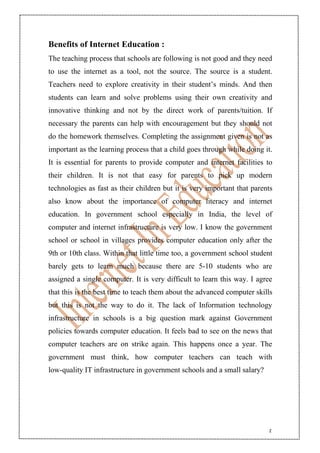 2
Benefits of Internet Education :
The teaching process that schools are following is not good and they need
to use the internet as a tool, not the source. The source is a student.
Teachers need to explore creativity in their student’s minds. And then
students can learn and solve problems using their own creativity and
innovative thinking and not by the direct work of parents/tuition. If
necessary the parents can help with encouragement but they should not
do the homework themselves. Completing the assignment given is not as
important as the learning process that a child goes through while doing it.
It is essential for parents to provide computer and internet facilities to
their children. It is not that easy for parents to pick up modern
technologies as fast as their children but it is very important that parents
also know about the importance of computer literacy and internet
education. In government school especially in India, the level of
computer and internet infrastructure is very low. I know the government
school or school in villages provides computer education only after the
9th or 10th class. Within that little time too, a government school student
barely gets to learn much because there are 5-10 students who are
assigned a single computer. It is very difficult to learn this way. I agree
that this is the best time to teach them about the advanced computer skills
but this is not the way to do it. The lack of Information technology
infrastructure in schools is a big question mark against Government
policies towards computer education. It feels bad to see on the news that
computer teachers are on strike again. This happens once a year. The
government must think, how computer teachers can teach with
low-quality IT infrastructure in government schools and a small salary?
 