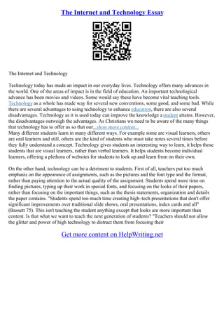 The Internet and Technology Essay
The Internet and Technology
Technology today has made an impact in our everyday lives. Technology offers many advances in
the world. One of the areas of impact is in the field of education. An important technological
advance has been movies and videos. Some would say these have become vital teaching tools.
Technology as a whole has made way for several new conventions, some good, and some bad. While
there are several advantages to using technology to enhance education, there are also several
disadvantages. Technology as it is used today can improve the knowledge a student attains. However,
the disadvantages outweigh the advantages. As Christians we need to be aware of the many things
that technology has to offer us so that our...show more content...
Many different students learn in many different ways. For example some are visual learners, others
are oral learners and still, others are the kind of students who must take notes several times before
they fully understand a concept. Technology gives students an interesting way to learn, it helps those
students that are visual learners, rather than verbal learners. It helps students become individual
learners, offering a plethora of websites for students to look up and learn from on their own.
On the other hand, technology can be a detriment to students. First of all, teachers put too much
emphasis on the appearance of assignments, such as the pictures and the font type and the format,
rather than paying attention to the actual quality of the assignment. Students spend more time on
finding pictures, typing up their work in special fonts, and focusing on the looks of their papers,
rather than focusing on the important things, such as the thesis statements, organization and details
the paper contains. "Students spend too much time creating high–tech presentations that don't offer
significant improvements over traditional slide shows, oral presentations, index cards and all"
(Bassett 75). This isn't teaching the student anything except that looks are more important than
content. Is that what we want to teach the next generation of students? "Teachers should not allow
the glitter and power of high technology to distract them from focusing their
Get more content on HelpWriting.net
 