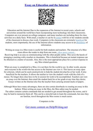 Essay on Education and the Internet
Education and the Internet Due to the expansion of the Internet in recent years, schools and
universities around the world have been incorporating more technology into their classrooms.
Computers are ever present on college campuses, and many teachers are including them for class
activities on a daily basis. With email, a teacher or can be in contact with his or her students outside
of the classroom to discuss class work. Computers in the classroom are extremely beneficial for
students, more importantly; the use of the Internet allows students easy access to an abundance of
information.
Writing an essay in a Moo room is useful for both students and teachers. The structure of a Moo
room allows the reader to skip from one room...show more content...
Receiving help is as easy as communicating with the other people online. This saves the hassle of
arranging a meeting with a teacher or classmates. This is beneficial because an instant response can
be obtained in a matter of seconds. Also, this is the most appropriate place for a correct response to
any Moo related questions.
When an essay is completed in a Moo, it is out there for the world to see. In other words, anyone
and everyone in the world who has access to the Internet can view it. This leaves an essay open
for criticism, which can be used constructively to help the student develop his or her work. It also
beneficial for the teachers. It allows the teacher to view the student's work with the click of a
mouse. No longer does class have to be in session for work to be accomplished. Teachers can view
an essay over the Internet, then email the student back his or her grade at any time they desire.
Essays written on the Internet also free the teacher from carrying around stacks of papers.
Although Moos have many advantages, there are also certain drawbacks to creating an essay in this
fashion. When writing an essay in the Moo, the Moo editor may be needed.
The editor contains certain commands that are needed to get around throughout the rooms, and it
may be hard to memorize them all. This can be a stressful task to learn the commands, but once they
are familiar, travel throughout the Moo rooms is much easier.
Computers in the
Get more content on HelpWriting.net
 