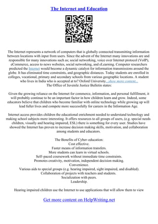 The Internet and Education
The Internet represents a network of computers that is globally connected transmitting information
between locations with input from users. Since the advent of the Internet many innovations are and
responsible for many innovations such as; social networking, voice over Internet protocol (VoIP),
eCommerce, access to news websites, social networking, and eLearning. Computer researchers
predicted the Internet would become a dynamic catalyst for information transmissions around the
globe. It has eliminated time constraints, and geographic distances. Today students are enrolled in
colleges, vocational, primary and secondary schools from various geographic locations. A student
who lives in India who is accepted at to? Oxford University...show more content...
The Office of Juvenile Justice Bulletin states:
Given the growing reliance on the Internet for commerce, information, and personal fulfillment, it
will probably continue to be an important factor in how children learn and grow. Indeed, some
educators believe that children who become familiar with online technology while growing up will
lead fuller lives and compete more successfully for careers in the Information Age.
Internet access provides children the educational enrichment needed to understand technology and
making school subjects more interesting. It offers resources to all groups of users, (e.g. special needs
children, visually and hearing impaired, ESL) there is something for every user. Studies have
showed the Internet has proven to increase decision making skills, motivation, and collaboration
among students and educators.
The Benefits of Cyber–education:
Cost effective.
Faster means of information transfers.
More students can learn in virtual schools.
Self–paced coursework without immediate time constraints.
Promotes creativity, motivation, independent decision making.
Convenience.
Various aids to special groups (e.g. hearing impaired, sight impaired, and disabled).
Collaboration of projects with teachers and students.
Socialization with peers.
Leadership.
Hearing impaired children use the Internet to use applications that will allow them to view
Get more content on HelpWriting.net
 