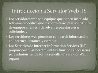  Los servidores web son equipos que tienen instalado
software especifico que les permita aceptar solicitudes
de equipos clientes y devolver respuestas a esas
solicitudes .
 Los servidores web permiten compartir información
en Internet ,intranet y extranet .
 Los Servicios de Internet Information Services (IIS)
proporcionan las herramientas y funciones necesarias
para administrar de forma sencilla un servidor Web
seguro
 