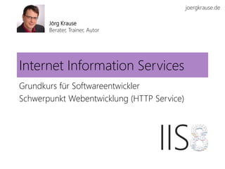 joergkrause.de
Internet Information Services
Grundkurs für Softwareentwickler
Schwerpunkt Webentwicklung (HTTP Service)
Jörg Krause
Berater, Trainer, Autor
 