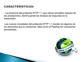 CARACTERISTICAS:
- La presencia del protocolo HTTP 1.1 que ofrece sensibles mejoras de
las prestaciones, disminuyendo los tiempos de respuesta en la
transmisión.
-Las nuevas novedades del protocolo HTTP 1.1 residen en algunos de
los elementos que lo componen, tales como el Pipeling las conexiones
persistentes.