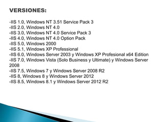 VERSIONES:
-IIS 1.0, Windows NT 3.51 Service Pack 3
-IIS 2.0, Windows NT 4.0
-IIS 3.0, Windows NT 4.0 Service Pack 3
-IIS 4.0, Windows NT 4.0 Option Pack
-IIS 5.0, Windows 2000
-IIS 5.1, Windows XP Professional
-IIS 6.0, Windows Server 2003 y Windows XP Profesional x64 Edition
-IIS 7.0, Windows Vista (Solo Business y Ultimate) y Windows Server
2008
-IIS 7.5, Windows 7 y Windows Server 2008 R2
-IIS 8, Windows 8 y Windows Server 2012
-IIS 8.5, Windows 8.1 y Windows Server 2012 R2