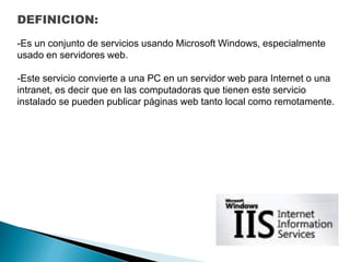 DEFINICION:
-Es un conjunto de servicios usando Microsoft Windows, especialmente
usado en servidores web.
-Este servicio convierte a una PC en un servidor web para Internet o una
intranet, es decir que en las computadoras que tienen este servicio
instalado se pueden publicar páginas web tanto local como remotamente.
 