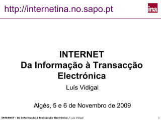 http://internetina.no.sapo.pt




                       INTERNET
              Da Informação à Transacção
                      Electrónica
                                                  Luís Vidigal

                         Algés, 5 e 6 de Novembro de 2009
INTERNET - Da Informação à Transacção Electrónica / Luís Vidigal   1
 