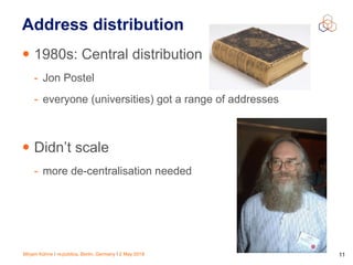 Mirjam Kühne | re:publica, Berlin, Germany | 2 May 2018 11
Address distribution
• 1980s: Central distribution
- Jon Postel
- everyone (universities) got a range of addresses
• Didn’t scale
- more de-centralisation needed
 