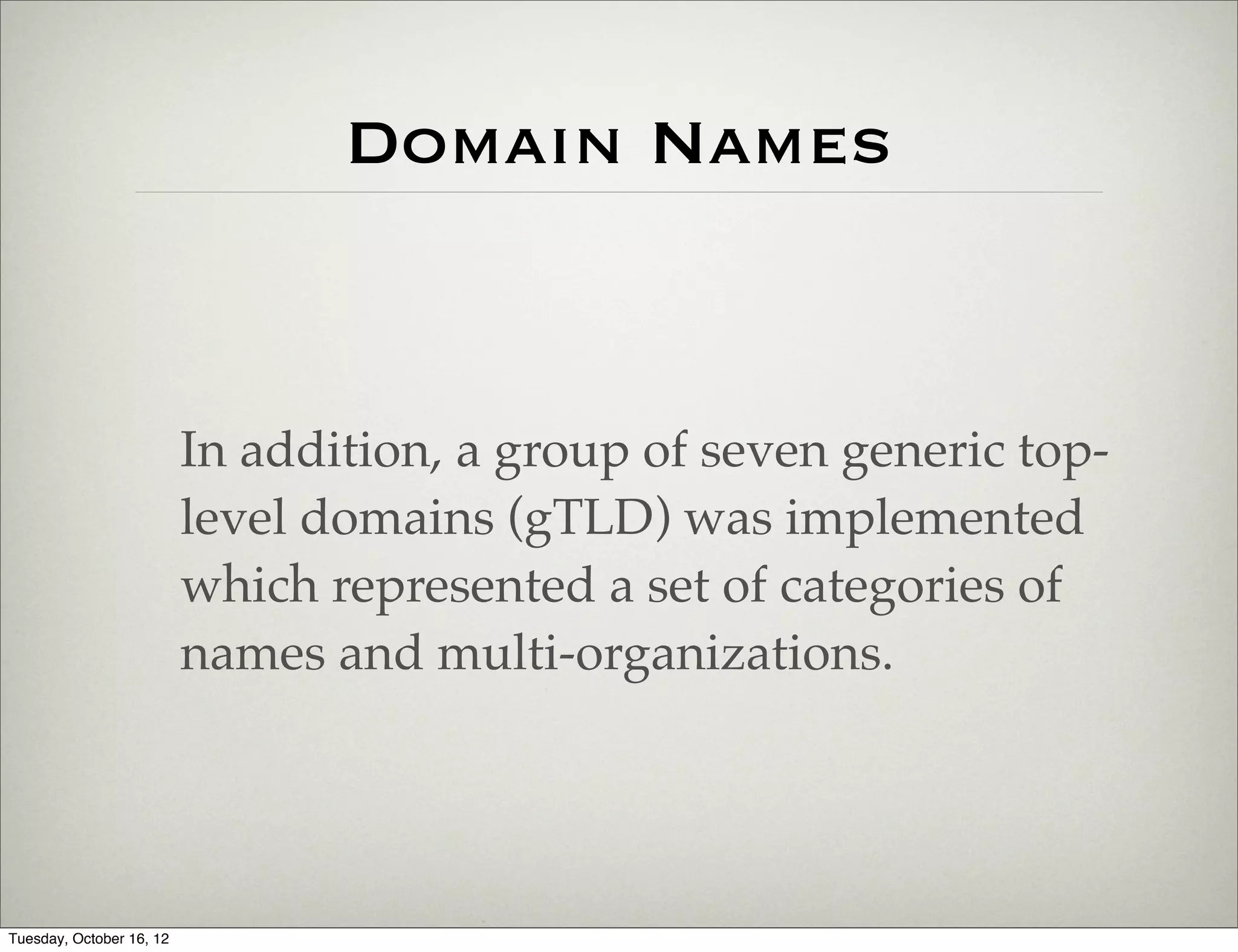 Domain Names


                          In addition, a group of seven generic top-
                          level domains (gTLD) was implemented
                          which represented a set of categories of
                          names and multi-organizations.




Tuesday, October 16, 12
 