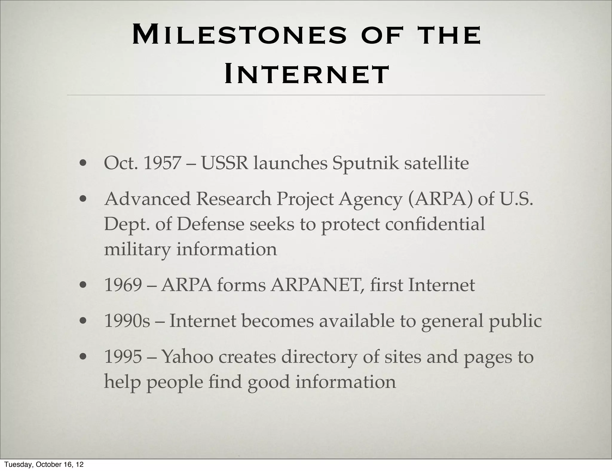 Milestones of the
                               Internet

                     • Oct. 1957 – USSR launches Sputnik satellite
                     • Advanced Research Project Agency (ARPA) of U.S.
                       Dept. of Defense seeks to protect conﬁdential
                       military information
                     • 1969 – ARPA forms ARPANET, ﬁrst Internet
                     • 1990s – Internet becomes available to general public
                     • 1995 – Yahoo creates directory of sites and pages to
                       help people ﬁnd good information



Tuesday, October 16, 12
 