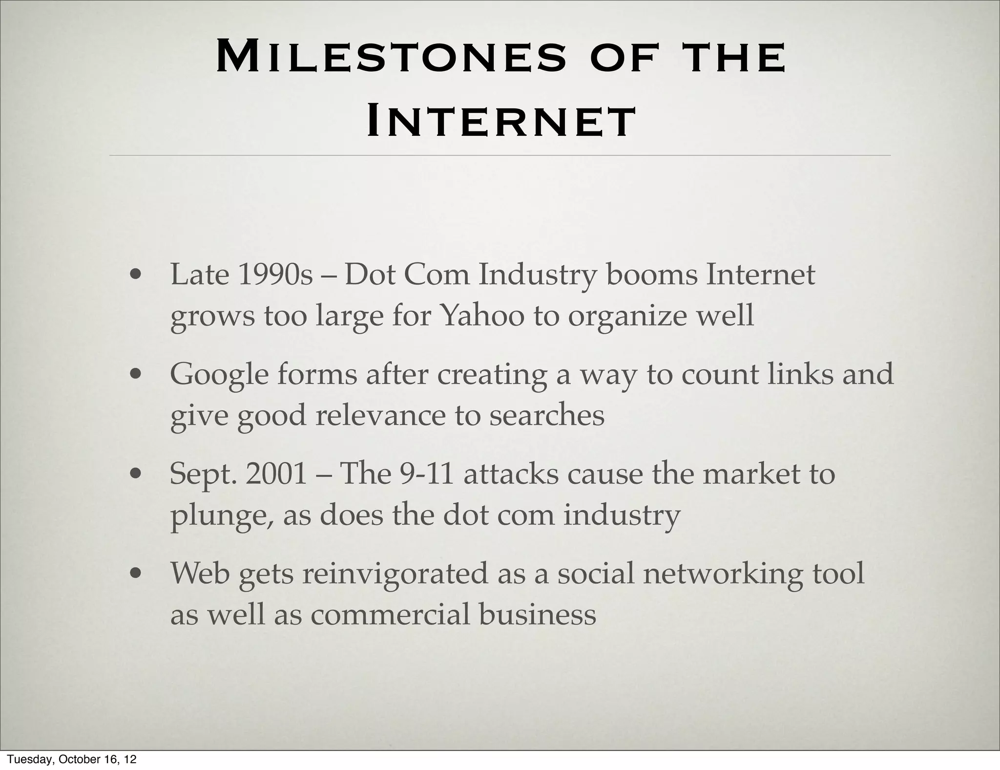 Milestones of the
                               Internet

                     • Late 1990s – Dot Com Industry booms Internet
                       grows too large for Yahoo to organize well
                     • Google forms after creating a way to count links and
                       give good relevance to searches
                     • Sept. 2001 – The 9-11 attacks cause the market to
                       plunge, as does the dot com industry
                     • Web gets reinvigorated as a social networking tool
                       as well as commercial business



Tuesday, October 16, 12
 