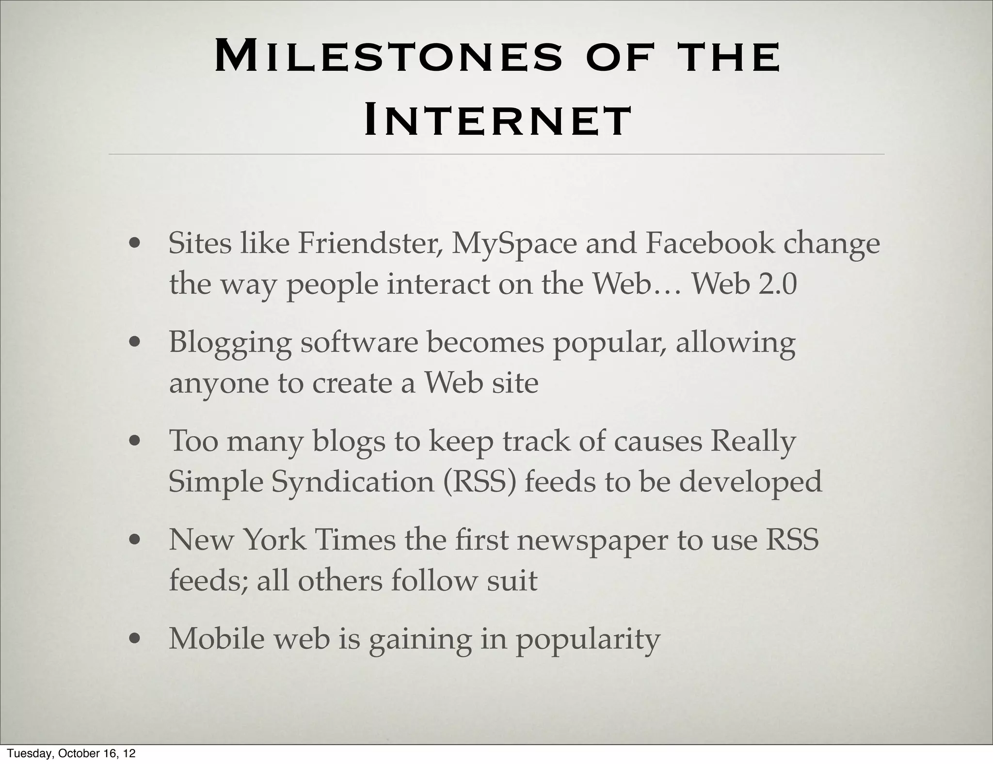 Milestones of the
                              Internet
                     • Sites like Friendster, MySpace and Facebook change
                       the way people interact on the Web… Web 2.0
                     • Blogging software becomes popular, allowing
                       anyone to create a Web site
                     • Too many blogs to keep track of causes Really
                       Simple Syndication (RSS) feeds to be developed
                     • New York Times the ﬁrst newspaper to use RSS
                       feeds; all others follow suit
                     • Mobile web is gaining in popularity


Tuesday, October 16, 12
 
